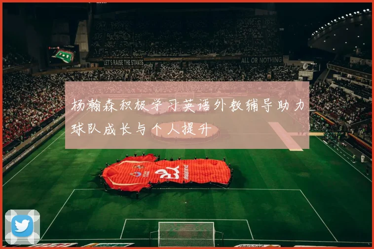 杨瀚森积极学习英语外教辅导助力球队成长与个人提升