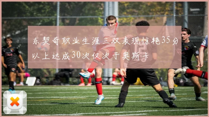 东契奇职业生涯三双表现惊艳35分以上达成30次仅次于奥斯卡