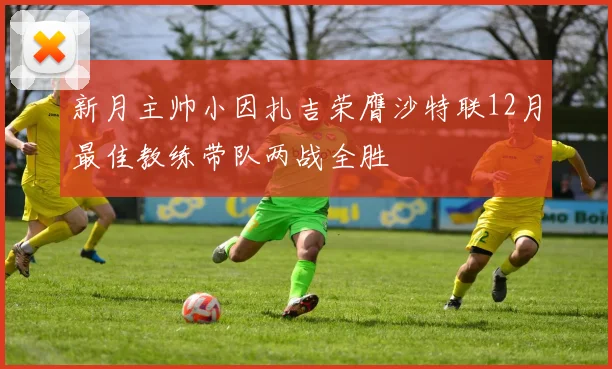 新月主帅小因扎吉荣膺沙特联12月最佳教练带队两战全胜