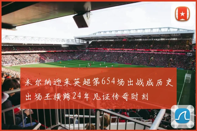 米尔纳迎来英超第654场出战成历史出场王横跨24年见证传奇时刻