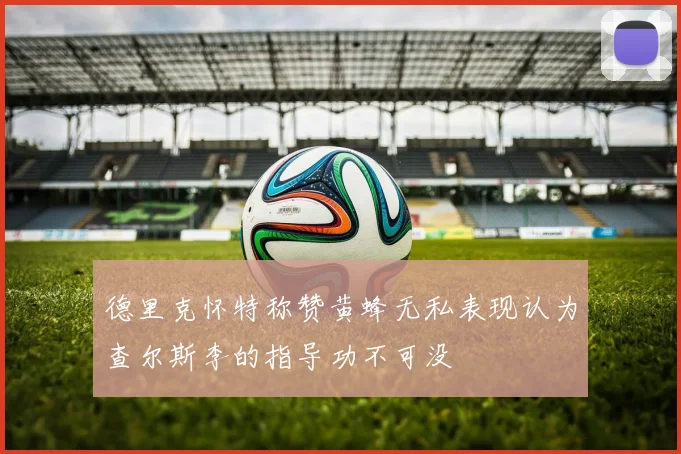 德里克怀特称赞黄蜂无私表现认为查尔斯李的指导功不可没