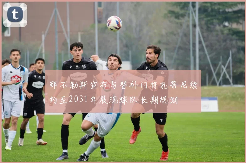 那不勒斯宣布与替补门将孔蒂尼续约至2031年展现球队长期规划