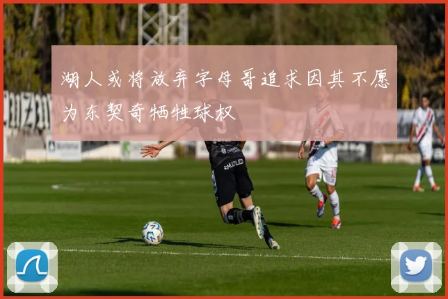 湖人或将放弃字母哥追求因其不愿为东契奇牺牲球权