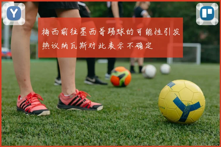 梅西前往墨西哥踢球的可能性引发热议纳瓦斯对此表示不确定