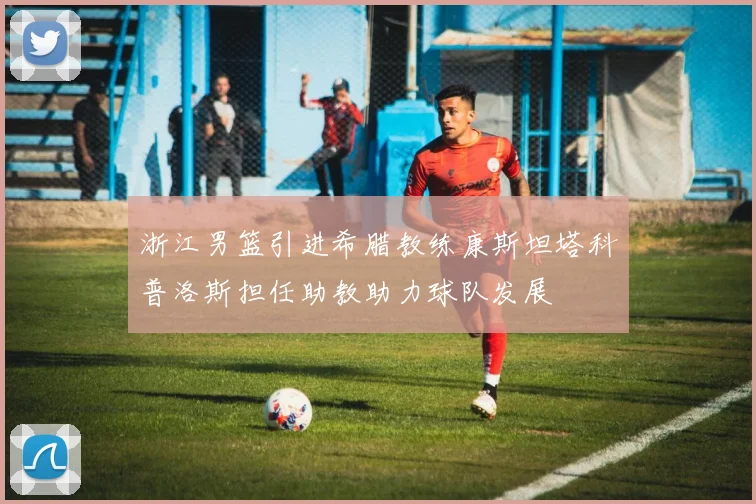 浙江男篮引进希腊教练康斯坦塔科普洛斯担任助教助力球队发展