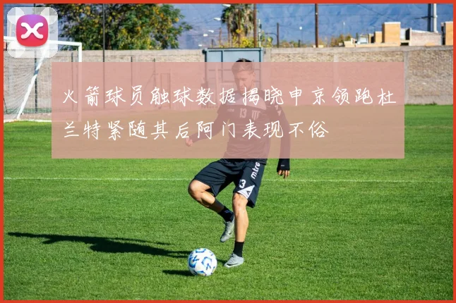 火箭球员触球数据揭晓申京领跑杜兰特紧随其后阿门表现不俗