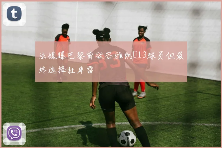 法媒曝巴黎曾欲签雅凯U13球员但最终选择杜库雷