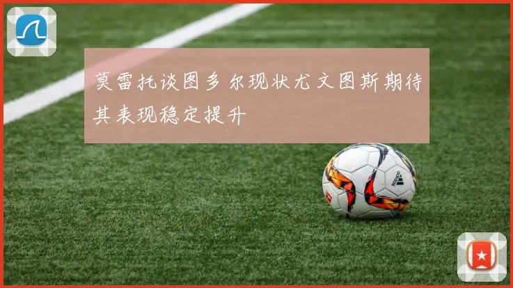 莫雷托谈图多尔现状尤文图斯期待其表现稳定提升