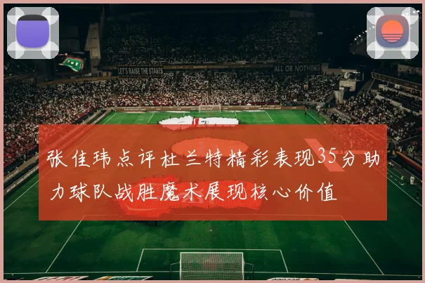 张佳玮点评杜兰特精彩表现35分助力球队战胜魔术展现核心价值