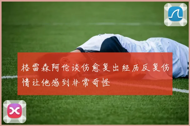 格雷森阿伦谈伤愈复出经历反复伤情让他感到非常奇怪