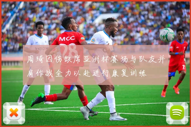 周琦因伤缺席亚洲杯赛场与队友并肩作战全力以赴进行康复训练