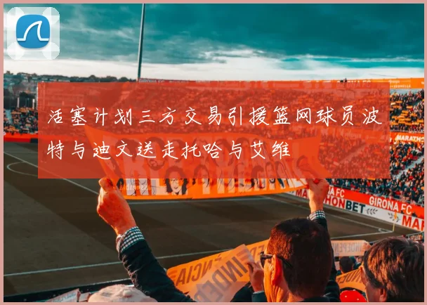活塞计划三方交易引援篮网球员波特与迪文送走托哈与艾维