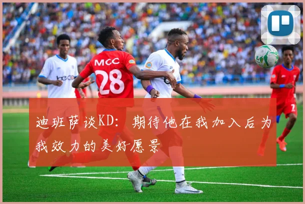 迪班萨谈KD：期待他在我加入后为我效力的美好愿景