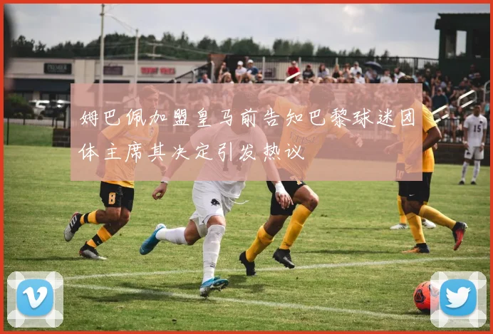 姆巴佩加盟皇马前告知巴黎球迷团体主席其决定引发热议