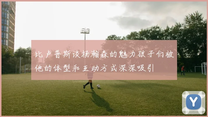 比卢普斯谈杨瀚森的魅力孩子们被他的体型和互动方式深深吸引