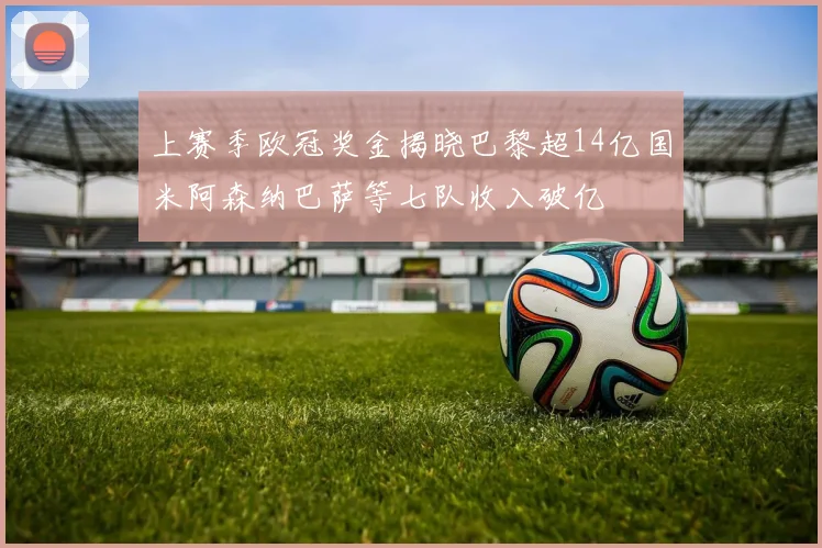 上赛季欧冠奖金揭晓巴黎超14亿国米阿森纳巴萨等七队收入破亿