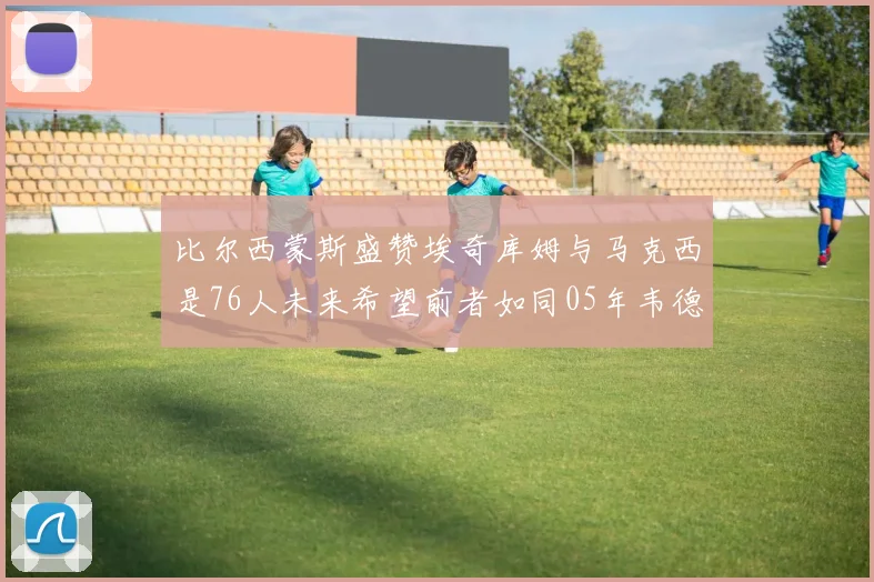 比尔西蒙斯盛赞埃奇库姆与马克西是76人未来希望前者如同05年韦德