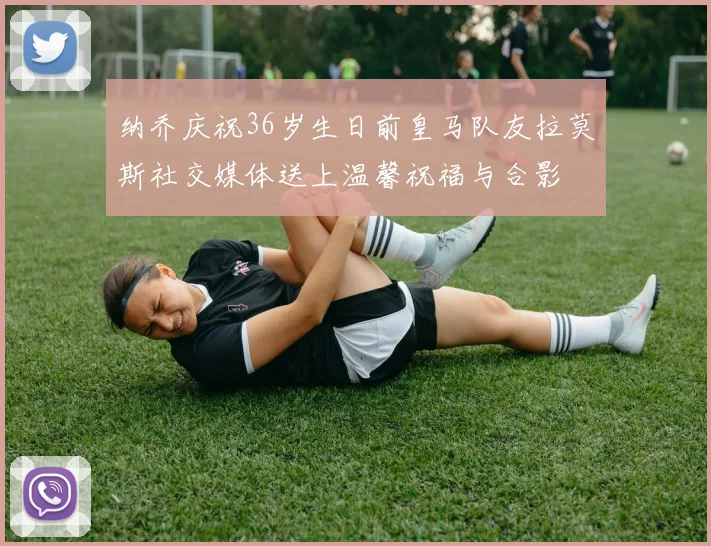 纳乔庆祝36岁生日前皇马队友拉莫斯社交媒体送上温馨祝福与合影