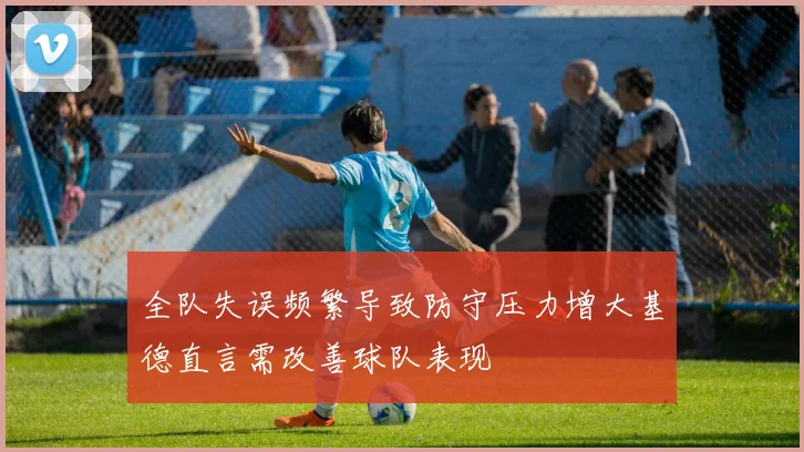 全队失误频繁导致防守压力增大基德直言需改善球队表现