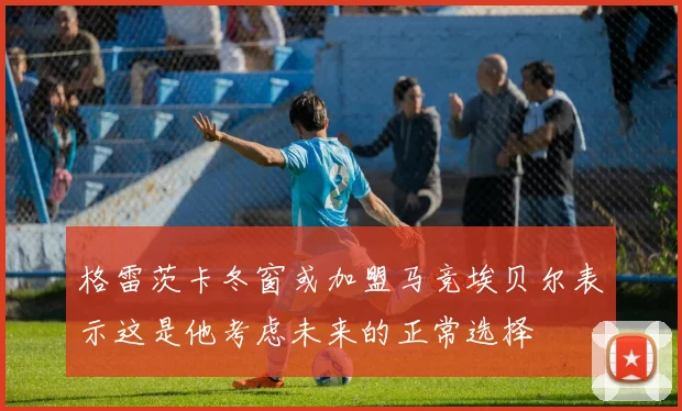 格雷茨卡冬窗或加盟马竞埃贝尔表示这是他考虑未来的正常选择