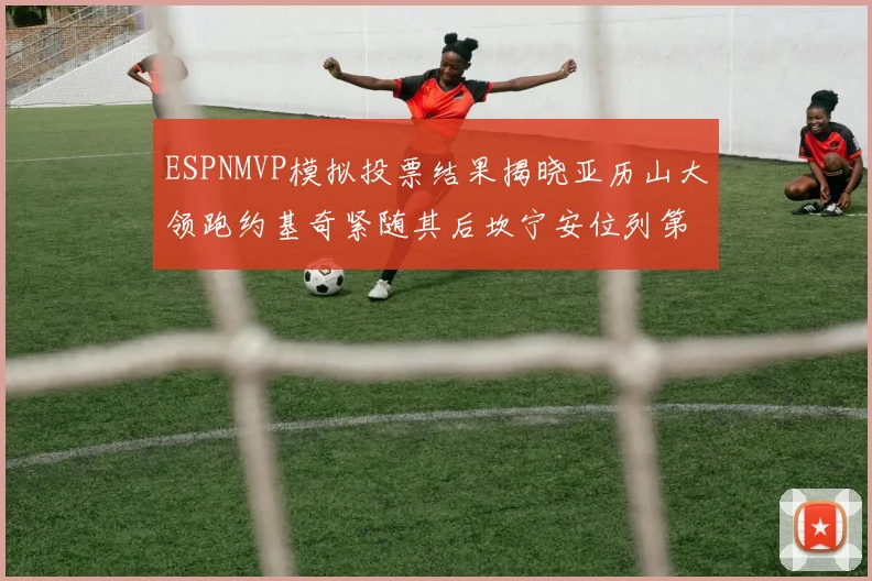 ESPNMVP模拟投票结果揭晓亚历山大领跑约基奇紧随其后坎宁安位列第三