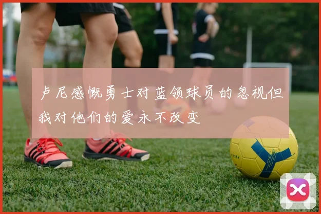 卢尼感慨勇士对蓝领球员的忽视但我对他们的爱永不改变