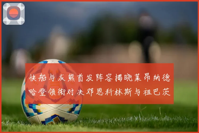 快船与灰熊首发阵容揭晓莱昂纳德哈登领衔对决邓恩科林斯与祖巴茨争锋