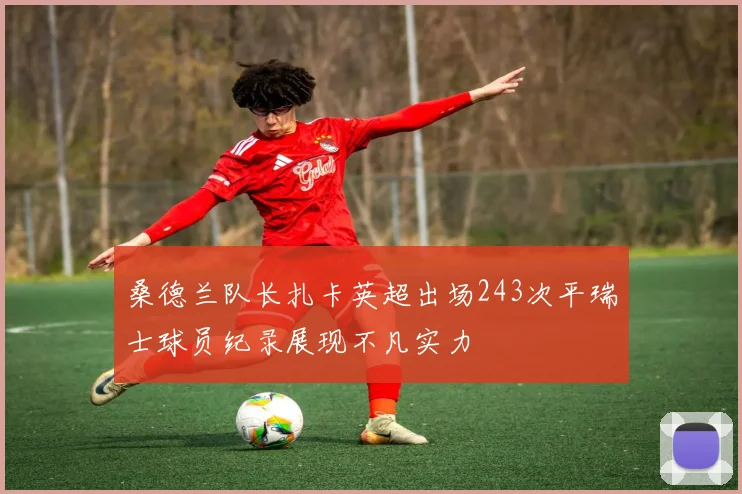 桑德兰队长扎卡英超出场243次平瑞士球员纪录展现不凡实力