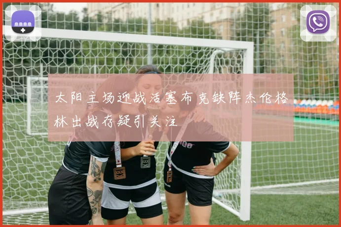 太阳主场迎战活塞布克缺阵杰伦格林出战存疑引关注