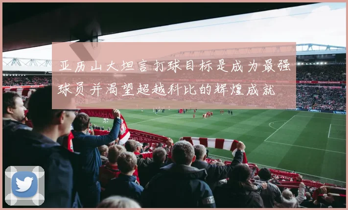 亚历山大坦言打球目标是成为最强球员并渴望超越科比的辉煌成就