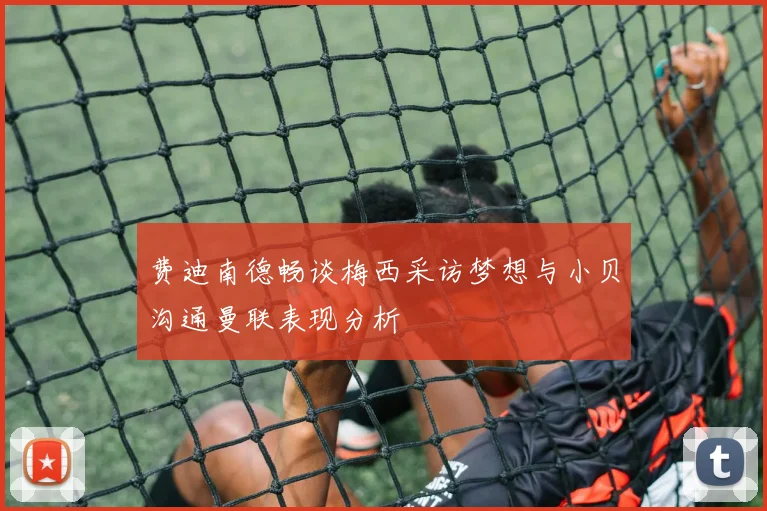 费迪南德畅谈梅西采访梦想与小贝沟通曼联表现分析