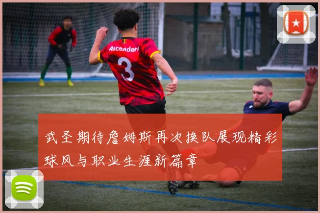 武圣期待詹姆斯再次换队展现精彩球风与职业生涯新篇章