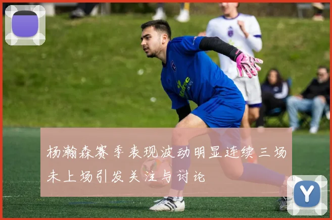 杨瀚森赛季表现波动明显连续三场未上场引发关注与讨论